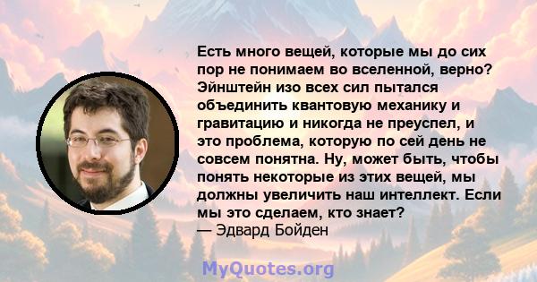 Есть много вещей, которые мы до сих пор не понимаем во вселенной, верно? Эйнштейн изо всех сил пытался объединить квантовую механику и гравитацию и никогда не преуспел, и это проблема, которую по сей день не совсем