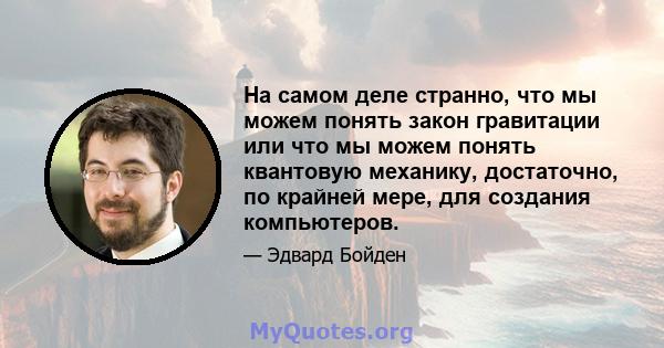 На самом деле странно, что мы можем понять закон гравитации или что мы можем понять квантовую механику, достаточно, по крайней мере, для создания компьютеров.