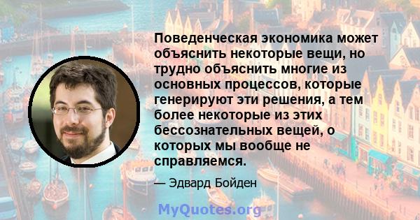 Поведенческая экономика может объяснить некоторые вещи, но трудно объяснить многие из основных процессов, которые генерируют эти решения, а тем более некоторые из этих бессознательных вещей, о которых мы вообще не