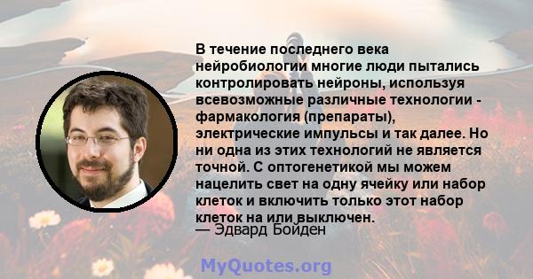 В течение последнего века нейробиологии многие люди пытались контролировать нейроны, используя всевозможные различные технологии - фармакология (препараты), электрические импульсы и так далее. Но ни одна из этих