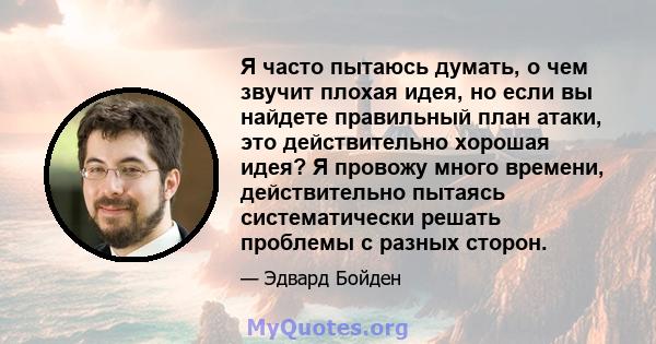 Я часто пытаюсь думать, о чем звучит плохая идея, но если вы найдете правильный план атаки, это действительно хорошая идея? Я провожу много времени, действительно пытаясь систематически решать проблемы с разных сторон.