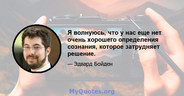 Я волнуюсь, что у нас еще нет очень хорошего определения сознания, которое затрудняет решение.