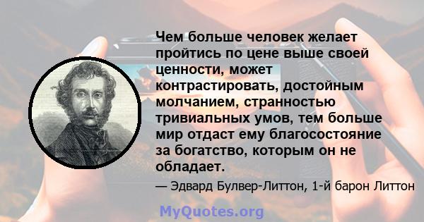 Чем больше человек желает пройтись по цене выше своей ценности, может контрастировать, достойным молчанием, странностью тривиальных умов, тем больше мир отдаст ему благосостояние за богатство, которым он не обладает.