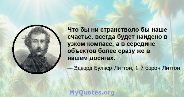 Что бы ни странстволо бы наше счастье, всегда будет найдено в узком компасе, а в середине объектов более сразу же в нашем досягах.