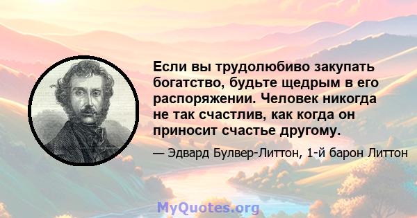 Если вы трудолюбиво закупать богатство, будьте щедрым в его распоряжении. Человек никогда не так счастлив, как когда он приносит счастье другому.