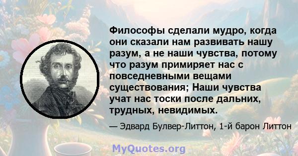 Философы сделали мудро, когда они сказали нам развивать нашу разум, а не наши чувства, потому что разум примиряет нас с повседневными вещами существования; Наши чувства учат нас тоски после дальних, трудных, невидимых.