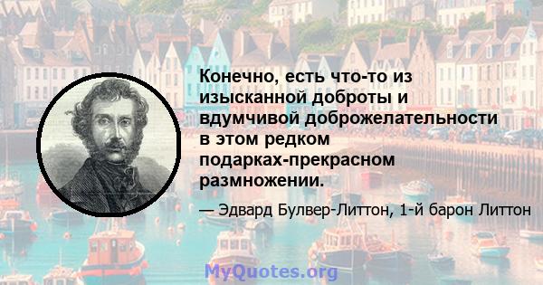 Конечно, есть что-то из изысканной доброты и вдумчивой доброжелательности в этом редком подарках-прекрасном размножении.