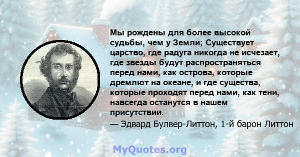 Мы рождены для более высокой судьбы, чем у Земли; Существует царство, где радуга никогда не исчезает, где звезды будут распространяться перед нами, как острова, которые дремлют на океане, и где существа, которые