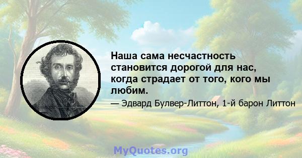 Наша сама несчастность становится дорогой для нас, когда страдает от того, кого мы любим.