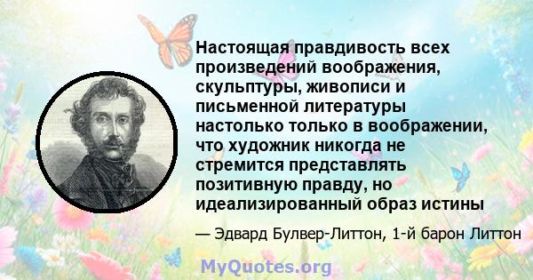 Настоящая правдивость всех произведений воображения, скульптуры, живописи и письменной литературы настолько только в воображении, что художник никогда не стремится представлять позитивную правду, но идеализированный