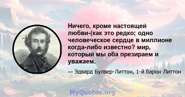 Ничего, кроме настоящей любви-(как это редко; одно человеческое сердце в миллионе когда-либо известно? мир, который мы оба презираем и уважаем.