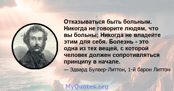 Отказываться быть больным. Никогда не говорите людям, что вы больны; Никогда не владейте этим для себя. Болезнь - это одна из тех вещей, с которой человек должен сопротивляться принципу в начале.