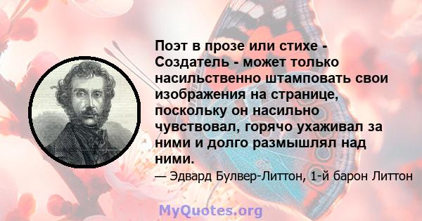 Поэт в прозе или стихе - Создатель - может только насильственно штамповать свои изображения на странице, поскольку он насильно чувствовал, горячо ухаживал за ними и долго размышлял над ними.