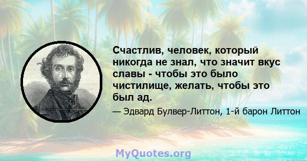 Счастлив, человек, который никогда не знал, что значит вкус славы - чтобы это было чистилище, желать, чтобы это был ад.