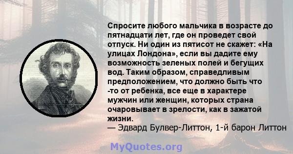 Спросите любого мальчика в возрасте до пятнадцати лет, где он проведет свой отпуск. Ни один из пятисот не скажет: «На улицах Лондона», если вы дадите ему возможность зеленых полей и бегущих вод. Таким образом,