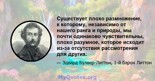 Существует плохо размножение, к которому, независимо от нашего ранга и природы, мы почти одинаково чувствительны, плохо разумное, которое исходит из-за отсутствия рассмотрения для других.