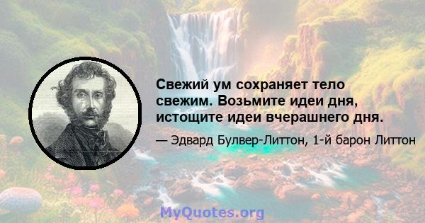 Свежий ум сохраняет тело свежим. Возьмите идеи дня, истощите идеи вчерашнего дня.