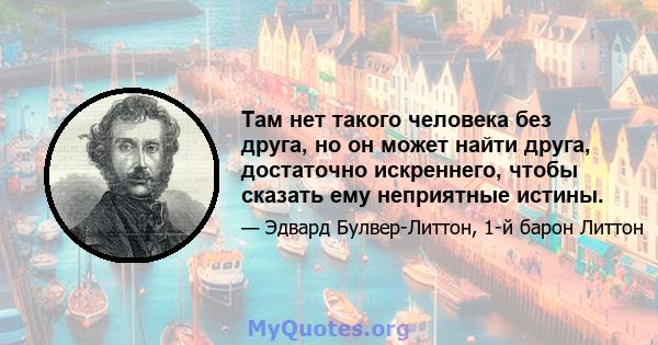 Там нет такого человека без друга, но он может найти друга, достаточно искреннего, чтобы сказать ему неприятные истины.