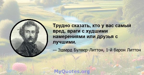 Трудно сказать, кто у вас самый вред, враги с худшими намерениями или друзья с лучшими.