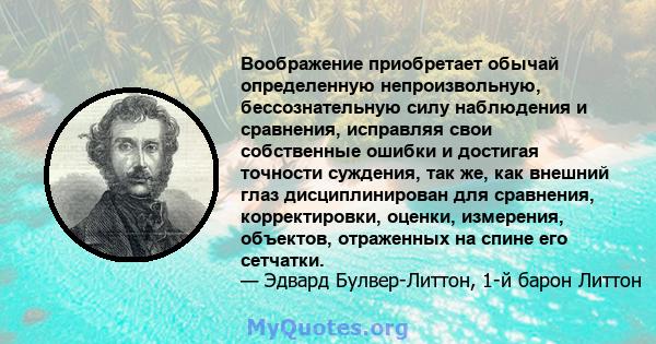 Воображение приобретает обычай определенную непроизвольную, бессознательную силу наблюдения и сравнения, исправляя свои собственные ошибки и достигая точности суждения, так же, как внешний глаз дисциплинирован для