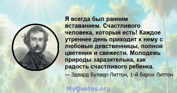 Я всегда был ранним вставанием. Счастливого человека, который есть! Каждое утреннее день приходит к нему с любовью девственницы, полной цветения и свежести. Молодежь природы заразительна, как радость счастливого ребенка.