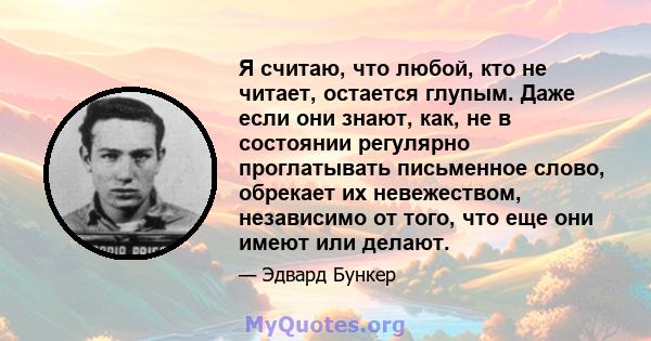 Я считаю, что любой, кто не читает, остается глупым. Даже если они знают, как, не в состоянии регулярно проглатывать письменное слово, обрекает их невежеством, независимо от того, что еще они имеют или делают.