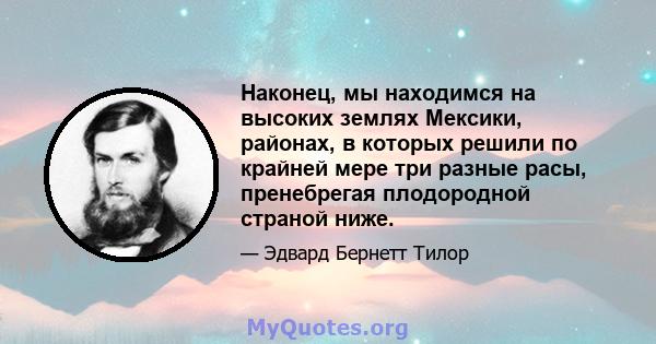 Наконец, мы находимся на высоких землях Мексики, районах, в которых решили по крайней мере три разные расы, пренебрегая плодородной страной ниже.