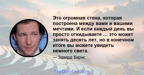 Это огромная стена, которая построена между вами и вашими мечтами. И если каждый день вы просто откидываете ... это может занять десять лет, но в конечном итоге вы можете увидеть немного света.