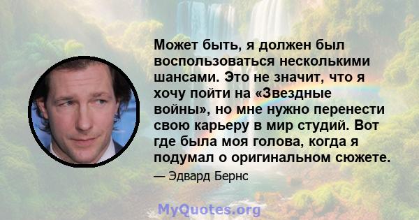 Может быть, я должен был воспользоваться несколькими шансами. Это не значит, что я хочу пойти на «Звездные войны», но мне нужно перенести свою карьеру в мир студий. Вот где была моя голова, когда я подумал о