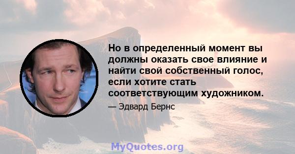 Но в определенный момент вы должны оказать свое влияние и найти свой собственный голос, если хотите стать соответствующим художником.