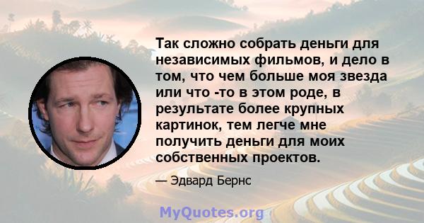 Так сложно собрать деньги для независимых фильмов, и дело в том, что чем больше моя звезда или что -то в этом роде, в результате более крупных картинок, тем легче мне получить деньги для моих собственных проектов.