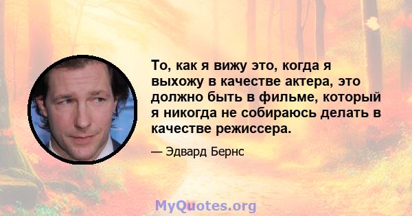 То, как я вижу это, когда я выхожу в качестве актера, это должно быть в фильме, который я никогда не собираюсь делать в качестве режиссера.