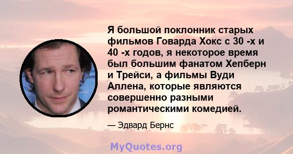 Я большой поклонник старых фильмов Говарда Хокс с 30 -х и 40 -х годов, я некоторое время был большим фанатом Хепберн и Трейси, а фильмы Вуди Аллена, которые являются совершенно разными романтическими комедией.