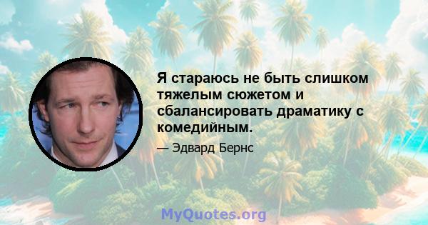 Я стараюсь не быть слишком тяжелым сюжетом и сбалансировать драматику с комедийным.