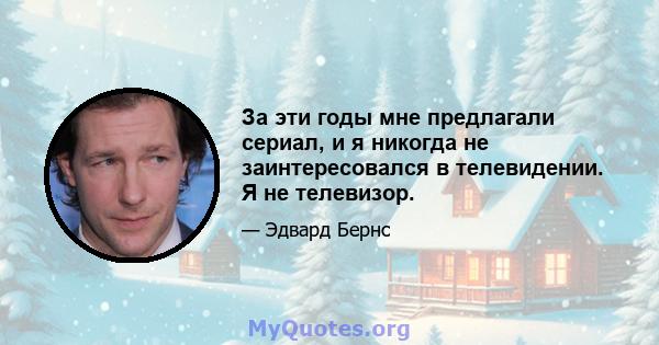 За эти годы мне предлагали сериал, и я никогда не заинтересовался в телевидении. Я не телевизор.