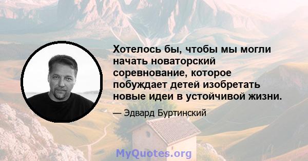 Хотелось бы, чтобы мы могли начать новаторский соревнование, которое побуждает детей изобретать новые идеи в устойчивой жизни.