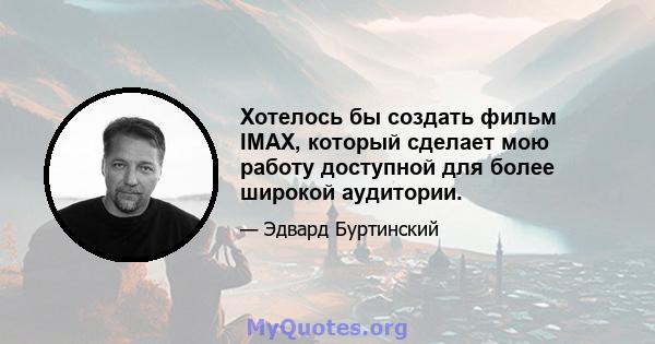 Хотелось бы создать фильм IMAX, который сделает мою работу доступной для более широкой аудитории.