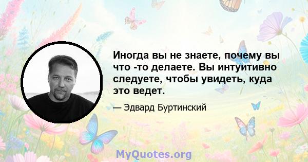 Иногда вы не знаете, почему вы что -то делаете. Вы интуитивно следуете, чтобы увидеть, куда это ведет.