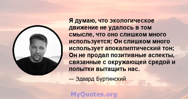 Я думаю, что экологическое движение не удалось в том смысле, что оно слишком много используется; Он слишком много использует апокалиптический тон; Он не продал позитивные аспекты, связанные с окружающей средой и попытки 