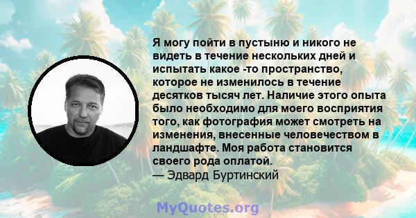 Я могу пойти в пустыню и никого не видеть в течение нескольких дней и испытать какое -то пространство, которое не изменилось в течение десятков тысяч лет. Наличие этого опыта было необходимо для моего восприятия того,