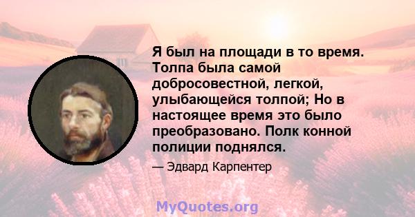 Я был на площади в то время. Толпа была самой добросовестной, легкой, улыбающейся толпой; Но в настоящее время это было преобразовано. Полк конной полиции поднялся.