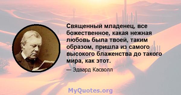 Священный младенец, все божественное, какая нежная любовь была твоей, таким образом, пришла из самого высокого блаженства до такого мира, как этот.