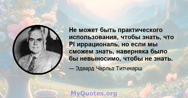 Не может быть практического использования, чтобы знать, что PI иррациональ, но если мы сможем знать, наверняка было бы невыносимо, чтобы не знать.