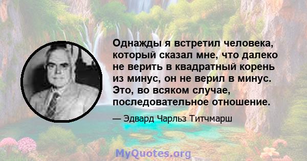 Однажды я встретил человека, который сказал мне, что далеко не верить в квадратный корень из минус, он не верил в минус. Это, во всяком случае, последовательное отношение.