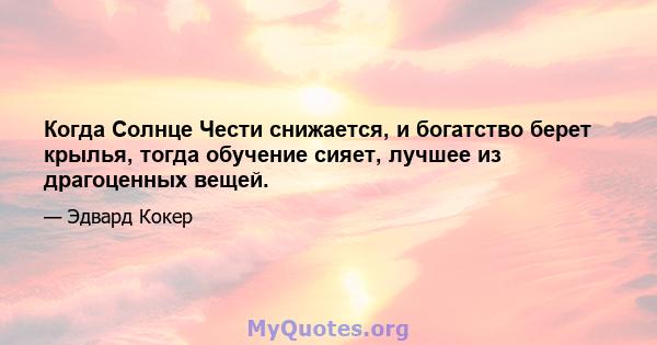 Когда Солнце Чести снижается, и богатство берет крылья, тогда обучение сияет, лучшее из драгоценных вещей.