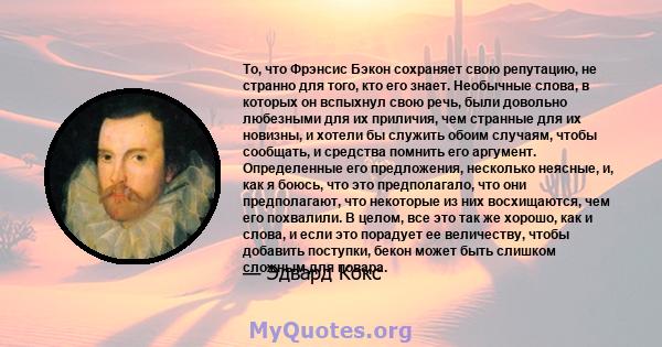 То, что Фрэнсис Бэкон сохраняет свою репутацию, не странно для того, кто его знает. Необычные слова, в которых он вспыхнул свою речь, были довольно любезными для их приличия, чем странные для их новизны, и хотели бы