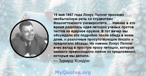 15 мая 1957 года Линус Полинг произнес необычайную речь со студентами Вашингтонского университета. ... Именно в это время родилась идея петиции ученых против тестов на ядерное оружие. В тот вечер мы обсуждали это