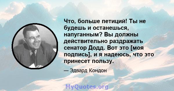 Что, больше петиций! Ты не будешь и останешься, напуганным? Вы должны действительно раздражать сенатор Додд. Вот это [моя подпись], и я надеюсь, что это принесет пользу.