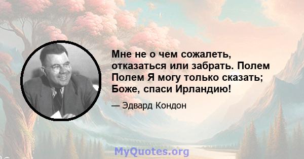 Мне не о чем сожалеть, отказаться или забрать. Полем Полем Я могу только сказать; Боже, спаси Ирландию!