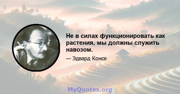 Не в силах функционировать как растения, мы должны служить навозом.